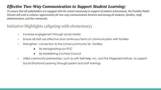 Effective Two-Way Communication to Support Student Learning:
To ensure that all stakeholders are engaged with the school community in support of student achievement, the Franklin Public
Schools will seek to enhance opportunities for two-way communication between and among all students, families, staff,
administrators, and the community.
Initiative Highlights (aligning with elementary)
○ Increase engagement through social media
○ Ensure all staff use effective and continuous forms of communication with families
○ Strengthen connection to the school community for families:
● By reinvigorating our PCC
● By establishing a School Council
○ Utilize community partnerships, such as with Self Help, Inc. and the Fitzgerald Institute, to support
Social Emotional Learning through parent and staff trainings
 