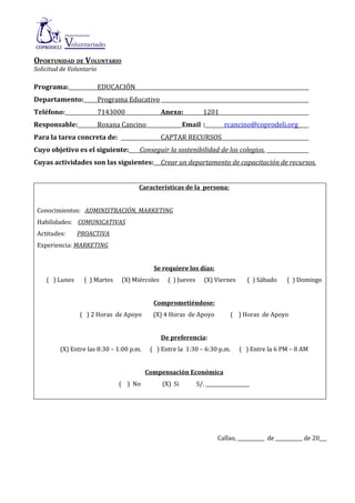 OPORTUNIDAD DE VOLUNTARIO
Solicitud de Voluntario

Programa:                 EDUCACIÓN
Departamento:             Programa Educativo
Teléfono:                 7143000                Anexo:           1201
Responsable:              Roxana Cancino                  Email :          rcancino@coprodeli.org
Para la tarea concreta de:                       CAPTAR RECURSOS
Cuyo objetivo es el siguiente:         Conseguir la sostenibilidad de los colegios.
Cuyas actividades son las siguientes: Crear un departamento de capacitación de recursos.


                                       Características de la persona:


 Conocimientos: ADMINISTRACIÓN, MARKETING
 Habilidades: COMUNICATIVAS
 Actitudes:     PROACTIVA
 Experiencia: MARKETING


                                            Se requiere los días:
    ( ) Lunes     ( ) Martes     (X) Miércoles     ( ) Jueves      (X) Viernes       ( ) Sábado    ( ) Domingo


                                            Comprometiéndose:
                ( ) 2 Horas de Apoyo        (X) 4 Horas de Apoyo              ( ) Horas de Apoyo


                                                 De preferencia:
         (X) Entre las 8:30 – 1:00 p.m.    ( ) Entre la 1:30 – 6:30 p.m.         ( ) Entre la 6 PM – 8 AM


                                          Compensación Económica
                                ( ) No           (X) Si         S/. __________________




                                                                        Callao, ___________ de ___________ de 20___
 