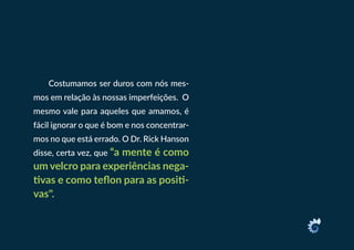 Costumamos ser duros com nós mes-
mos em relação às nossas imperfeições. O
mesmo vale para aqueles que amamos, é
fácil ignorar o que é bom e nos concentrar-
mos no que está errado. O Dr. Rick Hanson
disse, certa vez, que “a mente é como
um velcro para experiências nega-
tivas e como teflon para as positi-
vas".
 