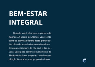 BEM-ESTAR
INTEGRAL
Quando você olha para a pintura de
Raphael, A Escola de Atenas, você sente
como se estivesse dentro deste grande sa-
lão, olhando através dos arcos elevados e
tendo um vislumbre do céu azul e das nu-
vens. Você pode sentir o envolvimento de
Platão eAristóteles enquanto caminham em
direção às escadas, e os grupos de alunos
 