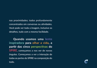 nas proximidades; todos profundamente
concentrados em conversas ou atividades.
Você pode ver toda a imagem, inclusive os
detalhes, tudo com a mesma facilidade.
Quando usamos uma lente
inspiradora para olhar a vida, a
partir das cinco perspectivas do
SPIRE, começamos a nos ver de novos
ângulos. Começamos a ver a interação de
todas as partes do SPIRE na composição do
todo.
 