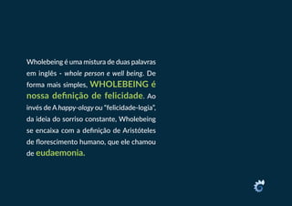 Wholebeing é uma mistura de duas palavras
em inglês - whole person e well being. De
forma mais simples, WHOLEBEING é
nossa definição de felicidade. Ao
invés de A happy-ology ou “felicidade-logia”,
da ideia do sorriso constante, Wholebeing
se encaixa com a definição de Aristóteles
de florescimento humano, que ele chamou
de eudaemonia.
 