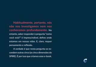 Habitualmente, portanto, nós
não nos investigamos nem nos
conhecemos profundamente. No
entanto, saber responder à pergunta “como
você está?” é imprescindível, define onde
estamos em nossas vidas. E, claro, requer
pensamento e reflexão.
A verdade é que nesta pergunta se es-
condem outras cinco (as cinco dimensões do
SPIRE). É por isso que criamos esse e-book.
 