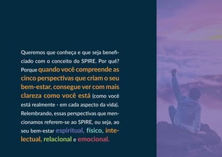 Queremos que conheça e que seja benefi-
ciado com o conceito do SPIRE. Por quê?
Porque quando você compreende as
cinco perspectivas que criam o seu
bem-estar, consegue ver com mais
clareza como você está (como você
está realmente - em cada aspecto da vida).
Relembrando, essas perspectivas que men-
cionamos referem-se ao SPIRE, ou seja, ao
seu bem-estar espiritual, físico, inte-
lectual, relacional e emocional.
 