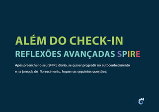 ALÉM DO CHECK-IN
REFLEXÕES AVANÇADAS SPIRE
Após preencher o seu SPIRE diário, se quiser progredir no autoconhecimento
e na jornada de florescimento, foque nas seguintes questões:
 