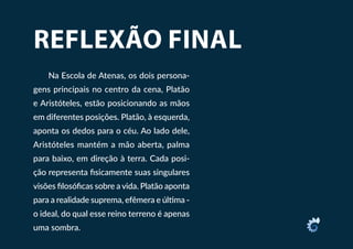 REFLEXÃO FINAL
Na Escola de Atenas, os dois persona-
gens principais no centro da cena, Platão
e Aristóteles, estão posicionando as mãos
em diferentes posições. Platão, à esquerda,
aponta os dedos para o céu. Ao lado dele,
Aristóteles mantém a mão aberta, palma
para baixo, em direção à terra. Cada posi-
ção representa fisicamente suas singulares
visões filosóficas sobre a vida. Platão aponta
para a realidade suprema, efêmera e última -
o ideal, do qual esse reino terreno é apenas
uma sombra.
 