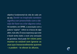 objetivo fundamental da vida de cada um
de nós. Sentir-se inspirado também
significa ser preenchido com o de-
sejo de fazer ou criar alguma coisa.
Há também, em SPIRE, a associação com a
palavra "aspirar" refere-se à busca de algo
além, mais alto. É nossa esperança que este
e-book tenha dado a você uma sensação
de grandeza. Você pode ter raízes para
manter-se estável sem ignorar as
asas que inexoravelmente querem
- e podem - te elevar às alturas.
 