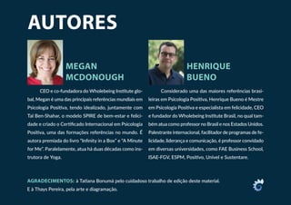 AUTORES
MEGAN
MCDONOUGH
HENRIQUE
BUENO
CEO e co-fundadora do Wholebeing Institute glo-
bal, Megan é uma das principais referências mundiais em
Psicologia Positiva, tendo idealizado, juntamente com
Tal Ben-Shahar, o modelo SPIRE de bem-estar e felici-
dade e criado o Certificado Internacional em Psicologia
Positiva, uma das formações referências no mundo. É
autora premiada do livro “Infinity in a Box” e “A Minute
for Me”. Paralelamente, atua há duas décadas como ins-
trutora de Yoga.
Considerado uma das maiores referências brasi-
leiras em Psicologia Positiva, Henrique Bueno é Mestre
em Psicologia Positiva e especialista em felicidade, CEO
e fundador do Wholebeing Institute Brasil, no qual tam-
bém atua como professor no Brasil e nos Estados Unidos.
Palestrante internacional, facilitador de programas de fe-
licidade, liderança e comunicação, é professor convidado
em diversas universidades, como FAE Business School,
ISAE-FGV, ESPM, Positivo, Univel e Sustentare.
AGRADECIMENTOS: à Tatiana Bonumá pelo cuidadoso trabalho de edição deste material.
E à Thays Pereira, pela arte e diagramação.
 