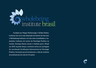 Fundado por Megan McDonough e Tal Ben-Shahar,
professor do curso mais disputado da história de Harvard,
o Wholebeing Institute é um dos mais consolidados e res-
peitados institutos de ensino da Psicologia Positiva no
mundo. Henrique Bueno trouxe o instituto para o Brasil
em 2019, quando lançou a primeira turma em português
da conceituada Certificação Internacional em Psicologia
Positiva, formação que já transformou a vida de centenas
de profissionais de mais de 45 países.
 