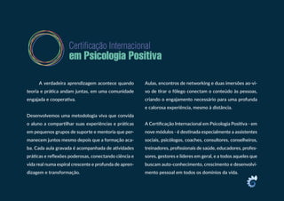 A verdadeira aprendizagem acontece quando
teoria e prática andam juntas, em uma comunidade
engajada e cooperativa.
Desenvolvemos uma metodologia viva que convida
o aluno a compartilhar suas experiências e práticas
em pequenos grupos de suporte e mentoria que per-
manecem juntos mesmo depois que a formação aca-
ba. Cada aula gravada é acompanhada de atividades
práticas e reflexões poderosas, conectando ciência e
vida real numa espiral crescente e profunda de apren-
dizagem e transformação.
Aulas, encontros de networking e duas imersões ao-vi-
vo de tirar o fôlego conectam o conteúdo às pessoas,
criando o engajamento necessário para uma profunda
e calorosa experiência, mesmo à distância.
A Certificação Internacional em Psicologia Positiva - em
nove módulos - é destinada especialmente a assistentes
sociais, psicólogos, coaches, consultores, conselheiros,
treinadores, profissionais de saúde, educadores, profes-
sores, gestores e líderes em geral, e a todos aqueles que
buscam auto-conhecimento, crescimento e desenvolvi-
mento pessoal em todos os domínios da vida.
 