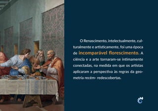 O Renascimento, intelectualmente, cul-
turalmente e artisticamente, foi uma época
de incomparável florescimento. A
ciência e a arte tornaram-se intimamente
conectadas, na medida em que os artistas
aplicaram a perspectiva às regras da geo-
metria recém- redescobertas.
 