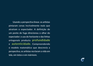 Usando a perspectiva linear, os artistas
pintaram cenas incrivelmente reais que
atraíram o espectador. A definição de
um ponto de fuga direcionou o olhar do
espectador; o uso do horizonte e das linhas
ortogonais produziu profundidade
e autenticidade. Compreendendo
o modelo matemático que descrevia a
perspectiva, os artistas recriaram a vida em
tela, em tetos e em mármore.
 