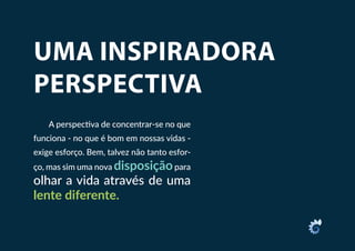 UMA INSPIRADORA
PERSPECTIVA
A perspectiva de concentrar-se no que
funciona - no que é bom em nossas vidas -
exige esforço. Bem, talvez não tanto esfor-
ço, mas sim uma nova disposiçãopara
olhar a vida através de uma
lente diferente.
 