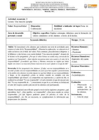 SECRETARIA DE EDUCACIÓN PÚBLICA
SUBSECRETARIA DE EDUCACIÓN MEDIA SUPERIOR,
SUPERIOR Y FORMACIÓN DOCENTE Y EVALUACIÓN
DIRECCIÓN DE EDUCACIÓN PARA PROFESIONALES DE LA EDUCACIÓN
“BENEMÉRITA ESCUELA NORMAL URBANA FEDERAL FRONTERIZA”
Mexicali, B.C.
Actividad recurrente 3
Lectura: Una mascota ejemplar
Valor: Responsabilidad Dimensión:
Colaboración
Habilidad o indicador de logro:Toma de
decisiones
Área de desarrollo
personal y social
Objetivo específico: Emplear estrategias didácticas para la formación de
valores ciudadanos en los alumnos a través de la lectura.
Secuencia didáctica Tiempo: 20 min.
Inicio: Se mencionará a los alumnos que realizarán una serie de actividades para
conocer el valor de la “Responsabilidad”. (Durante la explicación, se colocará en el
salón un letrero con el título del valor). Para continuar, procederemos a dirigirnos a
la biblioteca a dar lectura a un cuento titulado “Una mascota ejemplar”, después de
la lectura se les preguntará: ¿Por qué el señor Gómez no estaba muy convencido de
quedarse con Tamarindo?, ¿Qué relación encuentras entre este cuento y el valor de la
responsabilidad? ¿Consideras que Eloísa y Mariana merecían un regaño por haber
dejado sin comer a su mascota?¿Tienes mascota en tu casa? ¿Quién se ocupa de ella?
Desarrollo: Se les preguntará a los alumnos: ¿Cuáles son sus responsabilidades en a
escuela? ¿Cuales son sus responsabilidades en casa? ¿Las han seguido?, posteriormente
se les pedirá a los alumnos recordar alguna vez que han fallado en sus responsabilidades
y luego, se les preguntará ¿cómo se sientes cuando no cumplen con una
responsabilidad que tienen?, se compartirán sus experiencias y, a partir de ello, se
realizará la actividad “Yo soy responsable”, elcual consistirá en que de una por uno
dirá “Yo soy responsable de…” y mencionará en que lo es,así mismo se fortalecerá
el valor del respeto cuando cada uno de los alumnos esté participando.
Cierre: Se propiciará una reflexión grupal a través de las siguientes preguntas: ¿qué
aprendimos hoy?, ¿Que significa ser responsable?, ¿Que pasa cuando no somos
responsables ¿en qué lugares podemos poner en práctica el valor de la
responsabilidad?, etc. De ser necesario, se complementará la información que
proporcionen los alumnos.
Recursos Humanos:
-Alumnos
- Practicante
Recursos Financieros:
-Impresión del cuento
-Cartel.
Recursos Materiales:
Evidencias:
-La participación
Evaluación
- Observación y
análisis de las
participaciones de
los alumnos.
Instrumento:
- Lista de cotejo
 