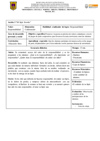 SECRETARIA DE EDUCACIÓN PÚBLICA
SUBSECRETARIA DE EDUCACIÓN MEDIA SUPERIOR,
SUPERIOR Y FORMACIÓN DOCENTE Y EVALUACIÓN
DIRECCIÓN DE EDUCACIÓN PARA PROFESIONALES DE LA EDUCACIÓN
“BENEMÉRITA ESCUELA NORMAL URBANA FEDERAL FRONTERIZA”
Mexicali, B.C.
Acción 3 “Mi lápiz favorito”
Valor:
Responsabilidad
Dimensión:
Colaboración
Habilidad o indicador de logro: Responsabilidad
Área de desarrollo
personal y social
Objetivo específico:Promover la puesta en práctica de valores ciudadanos a través
de juegos de patio cooperativos para favorecer la sana convivencia entre los alumnos.
Correlación:
-Educación física
Aprendizaje esperado: Que los alumnos participen de manera activa en los juegos
de patio, desplazándose por el área indicada con los patrones básicos de movimiento.
Secuencia didáctica Tiempo: 15 min.
Inicio: Se comentará acerca del valor de la responsabilidad y se les
preguntará a los alumnos: ¿Qué es la responsabilidad?, ¿Es importante ser
responsables? ¿Quién tiene la responsabilidad de cuidar sus útiles?
Desarrollo: Se realizará una dinámica fuera del salón, la cual consistirá en
que cada alumno de manera individual formados en círculo, deberá decir una
palabra que comience con la misma letra de su nombre realizando un
movimiento con su cuerpo, cuando haya acabado todo de realizar el ejercicio,
se les hará la entrega de un lápiz.
Cierre: Se les dirá que deberán de hacerse responsables de cuidar ese lápiz,
no lo deben de perder, y tampoco deben de intercambiarlo con sus
compañeros, al finalizar la semana se hará una revisión y se anotará quienes
han sido los más responsables al tener su lápiz aun.
Recursos Humanos:
-Alumnos
- Practicante
Recursos Financieros:
-Cajas de lápices
Recursos Materiales:
-Cantidad de lápices
como cantidad de
alumnos.
Evidencias:
-El cuidado de su lápiz
Evaluación: Observación
y análisis de las
participaciones de los
alumnos.
Instrumento:
- Lista de cotejo
 
