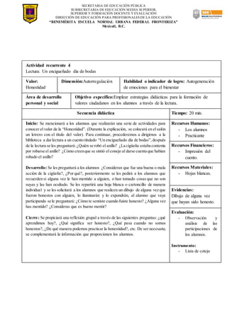 SECRETARIA DE EDUCACIÓN PÚBLICA
SUBSECRETARIA DE EDUCACIÓN MEDIA SUPERIOR,
SUPERIOR Y FORMACIÓN DOCENTE Y EVALUACIÓN
DIRECCIÓN DE EDUCACIÓN PARA PROFESIONALES DE LA EDUCACIÓN
“BENEMÉRITA ESCUELA NORMAL URBANA FEDERAL FRONTERIZA”
Mexicali, B.C.
Actividad recurrente 4
Lectura: Un encigueñado día de bodas
Valor:
Honestidad
Dimensión:Autorregulación Habilidad o indicador de logro: Autogeneración
de emociones para el bienestar
Área de desarrollo
personal y social
Objetivo específico:Emplear estrategias didácticas para la formación de
valores ciudadanos en los alumnos a través de la lectura.
Secuencia didáctica Tiempo: 20 min.
Inicio: Se mencionará a los alumnos que realizarán una serie de actividades para
conocer el valor de la “Honestidad”. (Durante la explicación, se colocará en el salón
un letrero con el título del valor). Para continuar, procederemos a dirigirnos a la
biblioteca a darlectura a un cuento titulado “Un encigueñado día de bodas”,después
de la lectura se les preguntará:¿Quién se robó el anillo? ¿La cigüeña estaba contenta
por robarse el anillo? ¿Cómo creenque se sintió el conejo al darse cuenta que habían
robado el anillo?
Desarrollo: Se les preguntará a los alumnos ¿Consideran que fue una buena o mala
acción de la cigüeña?, ¿Por qué?, posteriormente se les pedirá a los alumnos que
recuerden si alguna vez le han mentido a alguien, o han tomado cosas que no son
suyas y las han ocultado. Se les repartirá una hoja blanca o cartoncillo de manera
individual y se les solicitará a los alumnos que realicen un dibujo de alguna vez que
fueron honestos con alguien, lo iluminarán y lo expondrán, al alumno que vaya
participando se le preguntará: ¿Cómo te sentiste cuando fuiste honesto? ¿Alguna vez
has mentido? ¿Consideras que es bueno mentir?
Cierre: Se propiciará una reflexión grupal a través de las siguientes preguntas: ¿qué
aprendimos hoy?, ¿Qué significa ser honesto?, ¿Qué pasa cuando no somos
honestos?, ¿De qué manera podemos practicar la honestidad?, etc. De ser necesario,
se complementará la información que proporcionen los alumnos.
Recursos Humanos:
- Los alumnos
- Practicante
Recursos Financieros:
- Impresión del
cuento.
Recursos Materiales:
- Hojas blancas.
Evidencias:
Dibujo de alguna vez
que hayan sido honesto.
Evaluación:
- Observación y
análisis de las
participaciones de
los alumnos.
Instrumento:
- Lista de cotejo
 