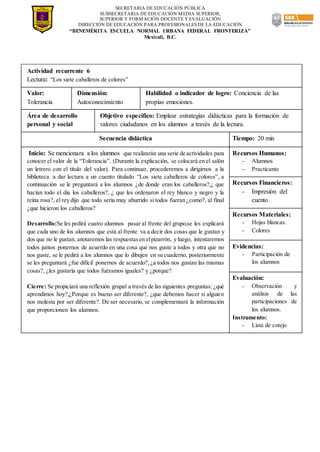 SECRETARIA DE EDUCACIÓN PÚBLICA
SUBSECRETARIA DE EDUCACIÓN MEDIA SUPERIOR,
SUPERIOR Y FORMACIÓN DOCENTE Y EVALUACIÓN
DIRECCIÓN DE EDUCACIÓN PARA PROFESIONALES DE LA EDUCACIÓN
“BENEMÉRITA ESCUELA NORMAL URBANA FEDERAL FRONTERIZA”
Mexicali, B.C.
Actividad recurrente 6
Lectura: “Los siete caballeros de colores”
Valor:
Tolerancia
Dimensión:
Autoconocimiento
Habilidad o indicador de logro: Conciencia de las
propias emociones.
Área de desarrollo
personal y social
Objetivo específico: Emplear estrategias didácticas para la formación de
valores ciudadanos en los alumnos a través de la lectura.
Secuencia didáctica Tiempo: 20 min
Inicio: Se mencionara a los alumnos que realizarán una serie de actividades para
conocer el valor de la “Tolerancia”. (Durante la explicación, se colocará en el salón
un letrero con el título del valor). Para continuar, procederemos a dirigirnos a la
biblioteca a dar lectura a un cuento titulado “Los siete caballeros de colores”, a
continuación se le preguntará a los alumnos ¿de donde eran los caballeros?,¿ que
hacían todo el dia los caballeros?, ¿ que les ordenaron el rey blanco y negro y la
reina rosa?, el rey dijo que todo sería muy aburrido si todos fueran ¿como?, al final
¿que hicieron los caballeros?
Desarrollo:Se les pedirá cuatro alumnos pasar al frente del grupo,se les explicará
que cada uno de los alumnos que está al frente va a decir dos cosas que le gustan y
dos que no le gustan, anotaremos las respuestasen elpizarrón, y luego, intentaremos
todos juntos ponernos de acuerdo en una cosa que nos guste a todos y otra que no
nos guste, se le pedirá a los alumnos que lo dibujen en su cuaderno, posteriormente
se les preguntará ¿fue difícil ponernos de acuerdo?,¿a todos nos gustan las mismas
cosas?, ¿les gustaría que todos fuéramos iguales? y ¿porque?
Cierre: Se propiciará una reflexión grupal a través de las siguientes preguntas: ¿qué
aprendimos hoy?,¿Porque es bueno ser diferente?, ¿que debemos hacer si alguien
nos molesta por ser diferente?. De ser necesario, se complementará la información
que proporcionen los alumnos.
Recursos Humanos:
- Alumnos
- Practicante
Recursos Financieros:
- Impresión del
cuento.
Recursos Materiales:
- Hojas blancas.
- Colores
Evidencias:
- Participación de
los alumnos
Evaluación:
- Observación y
análisis de las
participaciones de
los alumnos.
Instrumento:
- Lista de cotejo
 