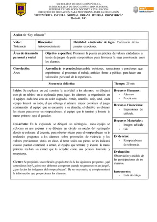 SECRETARIA DE EDUCACIÓN PÚBLICA
SUBSECRETARIA DE EDUCACIÓN MEDIA SUPERIOR,
SUPERIOR Y FORMACIÓN DOCENTE Y EVALUACIÓN
DIRECCIÓN DE EDUCACIÓN PARA PROFESIONALES DE LA EDUCACIÓN
“BENEMÉRITA ESCUELA NORMAL URBANA FEDERAL FRONTERIZA”
Mexicali, B.C.
Acción 6: “Soy tolerante”
Valor:
Tolerancia
Dimensión:
Autoconocimiento
Habilidad o indicador de logro: Conciencia de las
propias emociones.
Área de desarrollo
personal y social
Objetivo específico: Promover la puesta en práctica de valores ciudadanos a
través de juegos de patio cooperativos para favorecer la sana convivencia entre
los alumnos.
Correlación:
Artes
Aprendizaje esperado:Intercambia opiniones, sensaciones y emociones que
experimento al presentan el trabajo artístico frente a público, para hacer una
valoración personal de la experiencia.
Secuencia didáctica Tiempo: 25 min
Inicio: Se explicara en qué consiste la actividad a los alumnos, se dibujará
con gis un tablero en la explanada para jugar, los alumnos se organizarán en
4 equipos cada uno con un color asignado, verde, amarillo, rojo, azul, cada
equipo lanzará un dado, el que obtenga el número mayor comienza el juego
continuando el equipo que se encuentre a su derecha, el objetivo es obtener
las piezas para armar un rompecabezas, el equipo que lo termine y levante la
mano primero será el ganador.
Desarrollo: En la explanada se dibujará un rectángulo, cada equipo se
colocara en una esquina y se dibujara un círculo en medio del rectángulo
donde se colocara el docente, para obtener piezas para el rompecabezas se le
realizarán preguntas a los alumnos sobre prevención de violencia y los
valores previamente vistos en clase, al tener todos sus piezas se les indicará
cuando puedan comenzar a armar, el equipo que termine y levante la mano
primero recibirá un carnet que lo acredite como una persona tolerante y
respetuosa.
Cierre: Se propiciará una reflexión grupal a travésde las siguientes preguntas: ¿qué
aprendimos hoy?,¿cómo nos debemos comportar cuando no ganamos en un juego?,
¿que decían las imágenes del rompecabezas?. De ser necesario, se complementará
la información que proporcionen los alumnos.
Recursos Humanos:
- Alumnos
- Practicante
Recursos Financieros:
- Impresiones de
tabloide.
Recursos Materiales:
- Imagen tabloide
- Gis
Evidencias:
- Rompecabezas
de tolerancia.
Evaluación:
Observación y análisis de
las participaciones de los
alumnos.
Instrumento:
- Lista de cotejo
 