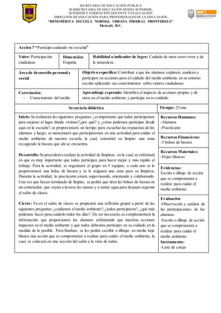 SECRETARIA DE EDUCACIÓN PÚBLICA
SUBSECRETARIA DE EDUCACIÓN MEDIA SUPERIOR,
SUPERIOR Y FORMACIÓN DOCENTE Y EVALUACIÓN
DIRECCIÓN DE EDUCACIÓN PARA PROFESIONALES DE LA EDUCACIÓN
“BENEMÉRITA ESCUELA NORMAL URBANA FEDERAL FRONTERIZA”
Mexicali, B.C.
Acción 7 “Participo cuidando mi escuela”
Valor: Participación
ciudadana
Dimensión:
Empatía
Habilidad o indicador de logro: Cuidado de otros seres vivos y de
la naturaleza.
Área de desarrollo personal y
social
Objetivo específico: Contribuir a que los alumnos exploren, analicen y
participen en acciones para el cuidado del medio ambiente en su entorno
escolar aplicando sus conocimientos sobre valores ciudadanos.
Correlación:
- Conocimiento del medio
Aprendizaje esperado: Identifica el impacto de acciones propias y de
otros en el medio ambiente y participa en su cuidado.
Secuencia didáctica Tiempo: 25 min.
Inicio:Se realizarán las siguientes preguntas: ¿esimportante que todos participemos
para mejorar el lugar donde vivimos?¿por qué? y ¿cómo podemos participar desde
aquí en la escuela?,se proporcionará un tiempo para escuchar las respuestas de los
alumnos y luego, se mencionará que participaremos en una actividad para cuidar el
medio ambiente de nuestra escuela, la cual, consistirá en limpiar una zona
recogiendo la basura que ahí se encuentra.
Desarrollo:Se procederá a realizar la actividad de limpieza, en la cual, se enfatizará
en que es muy importante que todos participen para hacer mejor y más rápido el
trabajo. Para la actividad, se organizará al grupo en 5 equipos, a cada uno se le
proporcionará una bolsa de basura y se le asignará una zona para su limpieza.
Durante la actividad, la practicante estará supervisando, orientando y colaborando.
Una vez que hayan terminado de limpiar, se pedirá que tiren las bolsas de basura en
un contenedor, que vayan a lavarse las manos y a tomar agua para después regresar
al salón de clases.
Cierre: Ya en el salón de clases se propiciará una reflexión grupal a partir de las
siguientes preguntas: ¿cuidamos elmedio ambiente?,¿todos participaron?, ¿qué más
podemos hacer para cuidarlo todos los días?. De ser necesario,se complementará la
información que proporcionen los alumnos enfatizando que nuestras acciones
impactan en el medio ambiente y que todos debemos participar en su cuidado en la
medida de lo posible. Para finalizar, se les pedirá escribir o dibujar en media hoja
blanca una acción que se comprometan a realizar para cuidar el medio ambiente, la
cual, se colocará en una sección del salón a la vista de todos.
Recursos Humanos:
-Alumnos
-Practicante
Recursos Financieros:
-5 bolsas de basura
Recursos Materiales:
-Hojas blancas
Evidencias:
Escrito o dibujo de acción
que se comprometan a
realizar para cuidar el
medio ambiente.
Evaluación
-Observación y análisis de
las participaciones de los
alumnos.
-Escrito o dibujo de acción
que se comprometan a
realizar para cuidar el
medio ambiente.
Instrumento:
-Lista de cotejo
 