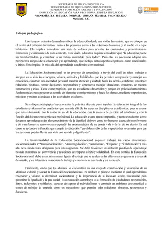 SECRETARIA DE EDUCACIÓN PÚBLICA
SUBSECRETARIA DE EDUCACIÓN MEDIA SUPERIOR,
SUPERIOR Y FORMACIÓN DOCENTE Y EVALUACIÓN
DIRECCIÓN DE EDUCACIÓN PARA PROFESIONALES DE LA EDUCACIÓN
“BENEMÉRITA ESCUELA NORMAL URBANA FEDERAL FRONTERIZA”
Mexicali, B.C.
Enfoque pedagógico
Los tiempos actuales demandan enfocar la educación desde una visión humanista, que se coloque en
el centro del esfuerzo formativo, tanto a las personas como a las relaciones humanas y al medio en el que
habitamos. Ello implica considerar una serie de valores para orientar los contenidos y procedimientos
formativos y curriculares de cada contexto. Esta visión educativa requiere considerar que “la educación puede
ser transformadora y contribuir a un futuro sostenible para todos”. Para ello, es necesario adoptar una
perspectiva integral de la educación y el aprendizaje, que incluya tanto aspectos cognitivos como emocionales
y éticos. Esto implica ir más allá del aprendizaje académico convencional.
La Educación Socioemocional es un proceso de aprendizaje a través del cual los niños trabajan e
integran en su vida los conceptos, valores, actitudes y habilidades que les permiten comprender y manejar sus
emociones, construir una identidad personal, mostrar atención y cuidado hacia los demás,colaborar, establecer
relaciones positivas, tomar decisiones responsables y aprender a manejar situaciones retadoras, de manera
constructiva y ética. Tiene como propósito que los estudiantes desarrollen y pongan en práctica herramientas
fundamentales para generar un sentido de bienestar consigo mismos y hacia los demás, mediante experiencias,
prácticas y rutinas asociadas a las actividades escolares.
Su enfoque pedagógico busca orientar la práctica docente para impulsar la educación integral de los
estudiantes y alcanzar los propósitos que van más allá de los aspectos disciplinares académicos, pues se asume
que está relacionado con la razón de ser de la educación, con la manera de percibir al estudiante y con la
función del docente en su práctica profesional. La educación esuna tarea compartida, y tanto estudiantes como
docentes aprenden gracias alreconocimiento de la dignidad del otro como ser humano, capaz de transformarse
y de transformar su entorno para expandir las oportunidades de su propia vida y de la de los demás. Es así
como se reconoce la función que cumple la educación “en el desarrollo de las capacidades necesarias para que
las personas puedan llevar una vida con sentido y dignificada”.
La transversalidad de la Educación Socioemocional requiere trabajar las cinco dimensiones
socioemocionales (“Autoconocimiento”, “Autorregulación”, “Autonomía”, “Empatía” y “Colaboración”) más
allá de la media hora designada para esta asignatura. Se debe favorecer un ambiente positivo de aprendizaje
basado en normas de convivencia y relaciones de respeto, afecto y solidaridad. En este sentido, la Educación
Socioemocional debe estar íntimamente ligada al trabajo que se realiza en las diferentes asignaturas y áreas de
desarrollo, y en diferentes momentos de trabajo y convivencia en el aula y en la escuela.
Finalmente, dado que los alumnos se encuentran en una etapa de construcción y valoración de su
identidad cultural y social, la Educación Socioemocional es también el proceso mediante el cual aprenderán a
reconocer y valorar la diversidad sociocultural, y la importancia de la inclusión como mecanismo para
garantizar la igualdad y la paz social. Esta educación contribuye a la formación de ciudadanos responsables,
libres, incluyentes y solidarios; capaces de superar elindividualismo y construir un ambiente de comunidad a
través de trabajar la empatía como un mecanismo que permite tejer relaciones sinceras, respetuosas y
duraderas.
 
