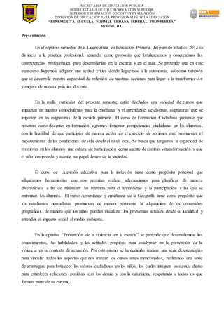 SECRETARIA DE EDUCACIÓN PÚBLICA
SUBSECRETARIA DE EDUCACIÓN MEDIA SUPERIOR,
SUPERIOR Y FORMACIÓN DOCENTE Y EVALUACIÓN
DIRECCIÓN DE EDUCACIÓN PARA PROFESIONALES DE LA EDUCACIÓN
“BENEMÉRITA ESCUELA NORMAL URBANA FEDERAL FRONTERIZA”
Mexicali, B.C.
Presentación
En el séptimo semestre de la Licenciatura en Educación Primaria del plan de estudios 2012 se
da inicio a la práctica profesional, teniendo como propósito que fortalezcamos y concretemos las
competencias profesionales para desarrollarlas en la escuela y en el aula. Se pretende que en este
transcurso logremos adquirir una actitud crítica donde lleguemos a la autonomía, así como también
que se desarrolle nuestra capacidad de reflexión de nuestras acciones para llegar a la transformación
y mejora de nuestra práctica docente.
En la malla curricular del presente semestre están diseñados una variedad de cursos que
impactan en nuestro conocimiento para la enseñanza y el aprendizaje de diversas asignaturas que se
imparten en las asignaturas de la escuela primaria. El curso de Formación Ciudadana pretende que
nosotras como docentes en formación logremos fomentar competencias ciudadanas en los alumnos,
con la finalidad de que participen de manera activa en el ejercicio de acciones que promuevan el
mejoramiento de las condiciones de vida desde el nivel local. Se busca que tengamos la capacidad de
promover en los alumnos una cultura de participación como agente de cambio y transformación y que
el niño comprenda y asimile su papel dentro de la sociedad.
El curso de Atención educativa para la inclusión tiene como propósito principal que
adquiramos herramientas que nos permitan realizar adecuaciones para planificar de manera
diversificada a fin de minimizar las barreras para el aprendizaje y la participación a las que se
enfrentan los alumnos. El curso Aprendizaje y enseñanza de la Geografía tiene como propósito que
los estudiantes normalistas promuevan de manera pertinente la adquisición de los contenidos
geográficos, de manera que los niños puedan visualizar los problemas actuales desde su localidad y
entender el impacto social al medio ambiente.
En la optativa “Prevención de la violencia en la escuela” se pretende que desarrollemos los
conocimientos, las habilidades y las actitudes propicias para coadyuvar en la prevención de la
violencia en su contexto de actuación. Por esto mismo se ha decidido realizar una serie de estrategias
para vincular todos los aspectos que nos marcan los cursos antes mencionados, realizando una serie
de estrategias para fortalecer los valores ciudadanos en los niños, los cuales integren en su vida diario
para establecer relaciones positivas con los demás y con la naturaleza, respetando a todos los que
forman parte de su entorno.
 