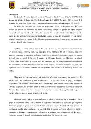 SECRETARIA DE EDUCACIÓN PÚBLICA
SUBSECRETARIA DE EDUCACIÓN MEDIA SUPERIOR,
SUPERIOR Y FORMACIÓN DOCENTE Y EVALUACIÓN
DIRECCIÓN DE EDUCACIÓN PARA PROFESIONALES DE LA EDUCACIÓN
“BENEMÉRITA ESCUELA NORMAL URBANA FEDERAL FRONTERIZA”
Mexicali, B.C.
Diagnóstico
La Escuela Primaria Federal Matutina “Francisco Sarabia” con C.C.T.: 02DPR0185R,
ubicada en Acatita de Baján s/n, Col. Independencia, C.P. 21290, Mexicali, B.C., a cargo de la
dirección del Mtro. José María López Navarro en el turno matutino del ciclo escolar 2018-2019.
La institución educativa se localiza en un contexto medio. La infraestructura del centro
escolar, en general, se encuentra en buenas condiciones, aunque se percibe un ligero desgaste
ocasionado de forma natural por las actividades que se realizan en él constantemente. El centro escolar
cuenta con los servicios básicos de energía eléctrica y agua, se encuentra organizado con una entrada
principal para el acceso y salida de los diferentes agentes educativos, la cual, posee una rampa para
el acceso eficaz de sillas de ruedas.
También, se cuenta con un área de dirección, 18 aulas de clase equipadas con mesabancos,
aire acondicionado, pizarrón, escritorio, áreas para frisos, biblioteca del aula y estantes, entre otros
recursos, los cuales se encuentran en buenas condiciones; además, la institución cuenta con un área
destinada para la Unidad de Servicio de Apoyo a la Educación Regular, una biblioteca, un aula de
medios, baños para hombres y mujeres, con una respectiva sección para personas con discapacidad,
una cooperativa, un área de comedor con aire acondicionado, dos áreas recreativas de juego, una
explanada cívica, una cancha de tierra con dos porterías, otra cancha de baloncesto y escasas áreas
verdes.
El personal docente que labora en la institución educativa, se compone por un director, dos
subdirectores uno académico y uno administrativo, 16 docentes frente a grupo, un docente
incapacitado, dos docentes de educación física, un psicólogo y un docente de educación especial en
USAER. En general, los docentes tienen un perfil de formación y experiencia adecuado a su función.
Además, el centro educativo cuenta con una secretaria, 3 intendentes y 3 encargados de la cooperativa
escolar, así como, con un comité de padres de familia.
El centro escolar brinda un trato incluyente a todos los miembros de la comunidad, con el
apoyo de los expertos de USAER. Conforme al diagnóstico realizado se ha focalizado que los grupos
de primero y segundo grado de la Escuela Primaria presentan un área de oportunidad en relación a la
convivencia escolar entre los alumnos, se percibe la falta de valores por lo que enfocaremos nuestras
estrategias a fortalecer conocimientos, habilidades y actitudes para el desarrollo de los valores
ciudadanos durante la jornada de prácticas correspondiente de séptimo semestre.
 