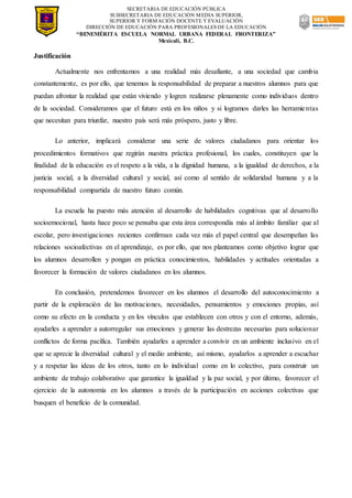 SECRETARIA DE EDUCACIÓN PÚBLICA
SUBSECRETARIA DE EDUCACIÓN MEDIA SUPERIOR,
SUPERIOR Y FORMACIÓN DOCENTE Y EVALUACIÓN
DIRECCIÓN DE EDUCACIÓN PARA PROFESIONALES DE LA EDUCACIÓN
“BENEMÉRITA ESCUELA NORMAL URBANA FEDERAL FRONTERIZA”
Mexicali, B.C.
Justificación
Actualmente nos enfrentamos a una realidad más desafiante, a una sociedad que cambia
constantemente, es por ello, que tenemos la responsabilidad de preparar a nuestros alumnos para que
puedan afrontar la realidad que están viviendo y logren realizarse plenamente como individuos dentro
de la sociedad. Consideramos que el futuro está en los niños y si logramos darles las herramientas
que necesitan para triunfar, nuestro país será más próspero, justo y libre.
Lo anterior, implicará considerar una serie de valores ciudadanos para orientar los
procedimientos formativos que regirán nuestra práctica profesional, los cuales, constituyen que la
finalidad de la educación es el respeto a la vida, a la dignidad humana, a la igualdad de derechos, a la
justicia social, a la diversidad cultural y social, así como al sentido de solidaridad humana y a la
responsabilidad compartida de nuestro futuro común.
La escuela ha puesto más atención al desarrollo de habilidades cognitivas que al desarrollo
socioemocional, hasta hace poco se pensaba que esta área correspondía más al ámbito familiar que al
escolar, pero investigaciones recientes confirman cada vez más el papel central que desempeñan las
relaciones socioafectivas en el aprendizaje, es por ello, que nos planteamos como objetivo lograr que
los alumnos desarrollen y pongan en práctica conocimientos, habilidades y actitudes orientadas a
favorecer la formación de valores ciudadanos en los alumnos.
En conclusión, pretendemos favorecer en los alumnos el desarrollo del autoconocimiento a
partir de la exploración de las motivaciones, necesidades, pensamientos y emociones propias, así
como su efecto en la conducta y en los vínculos que establecen con otros y con el entorno, además,
ayudarles a aprender a autorregular sus emociones y generar las destrezas necesarias para solucionar
conflictos de forma pacífica. También ayudarles a aprender a convivir en un ambiente inclusivo en el
que se aprecie la diversidad cultural y el medio ambiente, así mismo, ayudarlos a aprender a escuchar
y a respetar las ideas de los otros, tanto en lo individual como en lo colectivo, para construir un
ambiente de trabajo colaborativo que garantice la igualdad y la paz social, y por último, favorecer el
ejercicio de la autonomía en los alumnos a través de la participación en acciones colectivas que
busquen el beneficio de la comunidad.
 
