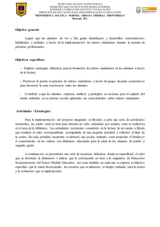 SECRETARIA DE EDUCACIÓN PÚBLICA
SUBSECRETARIA DE EDUCACIÓN MEDIA SUPERIOR,
SUPERIOR Y FORMACIÓN DOCENTE Y EVALUACIÓN
DIRECCIÓN DE EDUCACIÓN PARA PROFESIONALES DE LA EDUCACIÓN
“BENEMÉRITA ESCUELA NORMAL URBANA FEDERAL FRONTERIZA”
Mexicali, B.C.
Objetivo general:
Lograr que los alumnos de 1ro y 2do grado identifiquen y desarrollen conocimientos,
habilidades y actitudes a través de la implementación de valores ciudadanos durante la jornada de
prácticas profesionales.
Objetivos específicos:
- Emplear estrategias didácticas para la formación de valores ciudadanos en los alumnos a través
de la lectura.
- Promover la puesta en práctica de valores ciudadanos a través de juegos de patio cooperativos
para favorecer la sana convivencia entre los alumnos.
- Contribuir a que los alumnos exploren, analicen y participen en acciones para el cuidado del
medio ambiente en su entorno escolar aplicando sus conocimientos sobre valores ciudadanos.
Actividades / Estrategias:
Para la implementación del proyecto integrador se llevarán a cabo una serie de actividades
recurrentes, las cuales serán la base para abordar un valor ciudadano por semana, estas se realizarán
en el área de la biblioteca. Las actividades recurrentes consistirán en la lectura de un cuento o fábula
que resaltará el valor correspondiente, acompañada de una pequeña actividad y reflexión al final de
la sesión. De cada actividad recurrente se derivará una acción, teniendo como propósito el fortalecer
el conocimiento de los valores con dinámicas adecuadas para la edad de los alumnos de primer y
segundo grado.
A continuación se presentarán una serie de secuencia didácticas donde se especificará el valor
que se abordará, la dimensión e indicar que le corresponde en base a la asignatura de Educación
Socioemocional del Nuevo Modelo Educativo, así como también en cada una se expresa el objetivo
específico que le estará favoreciendo, los recursos que se utilizarán, el tiempo estimado para la sesión
y la evaluación que se implementará.
 