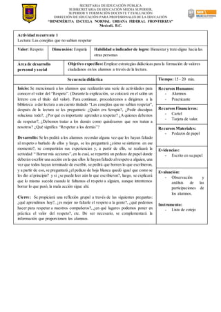 SECRETARIA DE EDUCACIÓN PÚBLICA
SUBSECRETARIA DE EDUCACIÓN MEDIA SUPERIOR,
SUPERIOR Y FORMACIÓN DOCENTE Y EVALUACIÓN
DIRECCIÓN DE EDUCACIÓN PARA PROFESIONALES DE LA EDUCACIÓN
“BENEMÉRITA ESCUELA NORMAL URBANA FEDERAL FRONTERIZA”
Mexicali, B.C.
Actividad recurrente 1
Lectura: Las conejitas que no sabían respetar
Valor: Respeto Dimensión: Empatía Habilidad o indicador de logro: Bienestar y trato digno hacia las
otras personas
Área de desarrollo
personal y social
Objetivo específico: Emplear estrategias didácticas para la formación de valores
ciudadanos en los alumnos a través de la lectura.
Secuencia didáctica Tiempo: 15 - 20 min.
Inicio: Se mencionará a los alumnos que realizarán una serie de actividades para
conocer el valor del “Respeto”. (Durante la explicación, se colocará en el salón un
letrero con el título del valor). Para continuar, procederemos a dirigirnos a la
biblioteca a dar lectura a un cuento titulado “Las conejitas que no sabían respetar”,
después de la lectura se les preguntará: ¿Quién era Serapio?, ¿Pedir disculpas
soluciona todo?, ¿Por qué es importante aprender a respetar? ¿A quienes debemos
de respetar?, ¿Debemos tratar a los demás como quisiéramos que nos traten a
nosotros? ¿Qué significa “Respetar a los demás”?
Desarrollo: Se les pedirá a los alumnos recordar alguna vez que les hayan faltado
al respeto o burlado de ellos y luego, se les preguntará ¿cómo se sintieron en ese
momento?, se compartirán sus experiencias y, a partir de ello, se realizará la
actividad “ Borrar mis acciones”,en la cual, se repartirá un pedazo de papel donde
deberán escribir una acción en la que ellos le hayan faltado al respeto a alguien, una
vez que todos hayan terminado de escribir, se pedirá que borren lo que escribieron,
y a partir de eso, se preguntará ¿el pedazo de hoja blanca quedó igual que como se
les dio al principio? y si ¿se puede leer aún lo que escribieron?, luego, se explicará
que lo mismo sucede cuando le faltamos el respeto a alguien, aunque intentemos
borrar lo que pasó, la mala acción sigue ahí.
Cierre: Se propiciará una reflexión grupal a través de las siguientes preguntas:
¿qué aprendimos hoy?, ¿es mejor no faltarle el respeto a la gente?, ¿qué podemos
hacer para respetar a nuestros compañeros?, ¿en qué lugares podemos poner en
práctica el valor del respeto?, etc. De ser necesario, se complementará la
información que proporcionen los alumnos.
Recursos Humanos:
- Alumnos
- Practicante
Recursos Financieros:
- Cartel
- Tarjeta de valor.
Recursos Materiales:
- Pedazos de papel
Evidencias:
- Escrito en su papel
Evaluación:
- Observación y
análisis de las
participaciones de
los alumnos.
Instrumento:
- Lista de cotejo
 