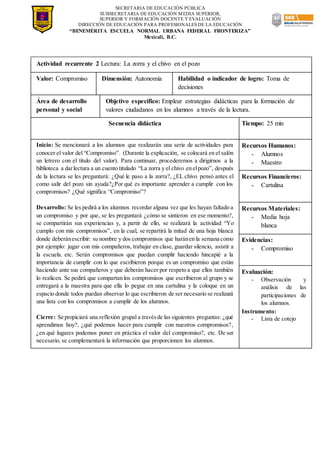 SECRETARIA DE EDUCACIÓN PÚBLICA
SUBSECRETARIA DE EDUCACIÓN MEDIA SUPERIOR,
SUPERIOR Y FORMACIÓN DOCENTE Y EVALUACIÓN
DIRECCIÓN DE EDUCACIÓN PARA PROFESIONALES DE LA EDUCACIÓN
“BENEMÉRITA ESCUELA NORMAL URBANA FEDERAL FRONTERIZA”
Mexicali, B.C.
Actividad recurrente 2 Lectura: La zorra y el chivo en el pozo
Valor: Compromiso Dimensión: Autonomía Habilidad o indicador de logro: Toma de
decisiones
Área de desarrollo
personal y social
Objetivo específico: Emplear estrategias didácticas para la formación de
valores ciudadanos en los alumnos a través de la lectura.
Secuencia didáctica Tiempo: 25 min
Inicio: Se mencionará a los alumnos que realizarán una serie de actividades para
conocer el valor del “Compromiso”. (Durante la explicación, se colocará en el salón
un letrero con el título del valor). Para continuar, procederemos a dirigirnos a la
biblioteca a darlectura a un cuento titulado “La zorra y el chivo en elpozo”, después
de la lectura se les preguntará: ¿Qué le paso a la zorra?, ¿EL chivo pensó antes el
como salir del pozo sin ayuda?¿Por qué es importante aprender a cumplir con los
compromisos? ¿Qué significa “Compromiso”?
Desarrollo: Se les pedirá a los alumnos recordar alguna vez que les hayan faltado a
un compromiso y por que, se les preguntará ¿cómo se sintieron en ese momento?,
se compartirán sus experiencias y, a partir de ello, se realizará la actividad “Yo
cumplo con mis compromisos”, en la cual, se repartirá la mitad de una hoja blanca
donde deberánescribir: su nombre y dos compromisos que haránen la semana como
por ejemplo: jugar con mis compañeros, trabajar en clase, guardar silencio, asistir a
la escuela. etc. Serán compromisos que puedan cumplir haciendo hincapié a la
importancia de cumplir con lo que escribieron porque es un compromiso que están
haciendo ante sus compañeros y que deberán hacer por respeto a que ellos también
lo realicen. Se pedirá que compartan los compromisos que escribieron al grupo y se
entregará a la maestra para que ella lo pegue en una cartulina y la coloque en un
espacio donde todos puedan observar lo que escribieron de ser necesario se realizará
una lista con los compromisos a cumplir de los alumnos.
Cierre: Se propiciará una reflexión grupal a travésde las siguientes preguntas: ¿qué
aprendimos hoy?, ¿qué podemos hacer para cumplir con nuestros compromisos?,
¿en qué lugares podemos poner en práctica el valor del compromiso?, etc. De ser
necesario, se complementará la información que proporcionen los alumnos.
Recursos Humanos:
- Alumnos
- Maestro
Recursos Financieros:
- Cartulina
Recursos Materiales:
- Media hoja
blanca
Evidencias:
- Compromiso
Evaluación:
- Observación y
análisis de las
participaciones de
los alumnos.
Instrumento:
- Lista de cotejo
 
