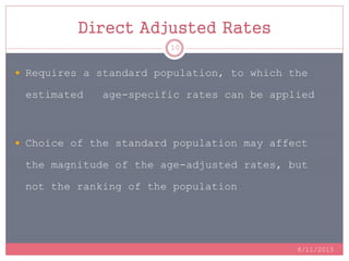 Direct Adjusted Rates
8/11/2015
10
 Requires a standard population, to which the
estimated age-specific rates can be applied
 Choice of the standard population may affect
the magnitude of the age-adjusted rates, but
not the ranking of the population
 