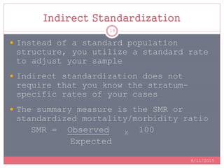 Indirect Standardization
 Instead of a standard population
structure, you utilize a standard rate
to adjust your sample
 Indirect standardization does not
require that you know the stratum-
specific rates of your cases
 The summary measure is the SMR or
standardized mortality/morbidity ratio
SMR = Observed X 100
Expected
8/11/2015
18
 