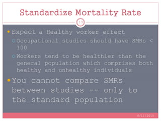Standardize Mortality Rate
 Expect a Healthy worker effect
 Occupational studies should have SMRs <
100
 Workers tend to be healthier than the
general population which comprises both
healthy and unhealthy individuals
 You cannot compare SMRs
between studies -- only to
the standard population
8/11/2015
19
 