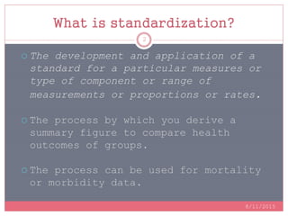 What is standardization?
 The development and application of a
standard for a particular measures or
type of component or range of
measurements or proportions or rates.
 The process by which you derive a
summary figure to compare health
outcomes of groups.
 The process can be used for mortality
or morbidity data.
8/11/2015
2
 