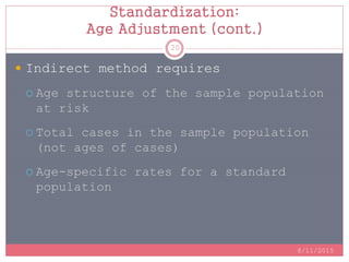Standardization:
Age Adjustment (cont.)
 Indirect method requires
 Age structure of the sample population
at risk
 Total cases in the sample population
(not ages of cases)
 Age-specific rates for a standard
population
8/11/2015
20
 