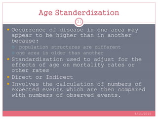 Age Standerdization
 Occurrence of disease in one area may
appear to be higher than in another
because:
 population structures are different
 one area is older than another
 Standardisation used to adjust for the
effects of age on mortality rates or
other rates
 Direct or Indirect
 Involves the calculation of numbers of
expected events which are then compared
with numbers of observed events.
8/11/2015
21
 