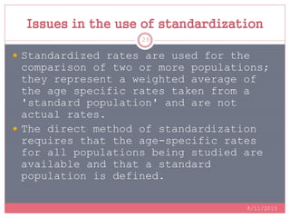 Issues in the use of standardization
 Standardized rates are used for the
comparison of two or more populations;
they represent a weighted average of
the age specific rates taken from a
'standard population' and are not
actual rates.
 The direct method of standardization
requires that the age-specific rates
for all populations being studied are
available and that a standard
population is defined.
8/11/2015
29
 