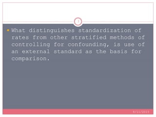 8/11/2015
3
 What distinguishes standardization of
rates from other stratified methods of
controlling for confounding, is use of
an external standard as the basis for
comparison.
 