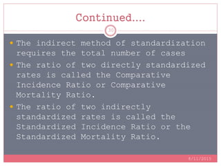 Continued....
 The indirect method of standardization
requires the total number of cases
 The ratio of two directly standardized
rates is called the Comparative
Incidence Ratio or Comparative
Mortality Ratio.
 The ratio of two indirectly
standardized rates is called the
Standardized Incidence Ratio or the
Standardized Mortality Ratio.
8/11/2015
30
 