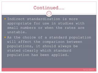 Continued....
 Indirect standardization is more
appropriate for use in studies with
small numbers or when the rates are
unstable.
 As the choice of a standard population
will affect the comparison between
populations, it should always be
stated clearly which standard
population has been applied.
8/11/2015
31
 