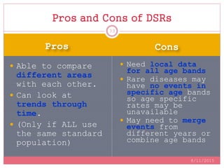 Pros Cons
 Able to compare
different areas
with each other.
 Can look at
trends through
time.
 (Only if ALL use
the same standard
population)
 Need local data
for all age bands
 Rare diseases may
have no events in
specific age bands
so age specific
rates may be
unavailable
 May need to merge
events from
different years or
combine age bands
Pros and Cons of DSRs
8/11/2015
33
 