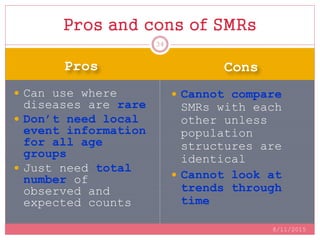 Pros Cons
 Can use where
diseases are rare
 Don’t need local
event information
for all age
groups
 Just need total
number of
observed and
expected counts
 Cannot compare
SMRs with each
other unless
population
structures are
identical
 Cannot look at
trends through
time
Pros and cons of SMRs
8/11/2015
34
 