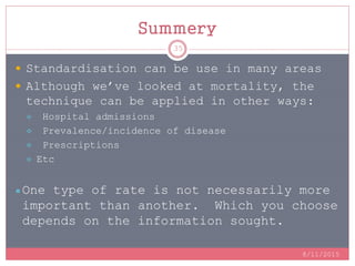 Summery
 Standardisation can be use in many areas
 Although we’ve looked at mortality, the
technique can be applied in other ways:
 Hospital admissions
 Prevalence/incidence of disease
 Prescriptions
 Etc
● One type of rate is not necessarily more
important than another. Which you choose
depends on the information sought.
8/11/2015
35
 