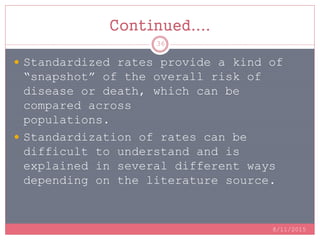 Continued....
 Standardized rates provide a kind of
“snapshot” of the overall risk of
disease or death, which can be
compared across
populations.
 Standardization of rates can be
difficult to understand and is
explained in several different ways
depending on the literature source.
8/11/2015
36
 