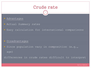 Crude rate
8/11/2015
7
 Advantages
 Actual Summary rates
 Easy calculation for international comparisons
 Disadvantages
 Since population vary in composition (e.g.,
age)
differences in crude rates difficult to interpret
 