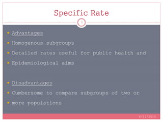 Specific Rate
8/11/2015
8
 Advantages
 Homogenous subgroups
 Detailed rates useful for public health and
 Epidemiological aims
 Disadvantages
 Cumbersome to compare subgroups of two or
 more populations
 