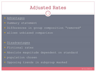 Adjusted Rates
8/11/2015
9
 Advantages
 Summary statement
 Differences in group composition “removed”
 allows unbiased comparison
 Disadvantages
 Fictional rates
 Absolute magnitude dependent on standard
 population chosen
 Opposing trends in subgroup masked
 