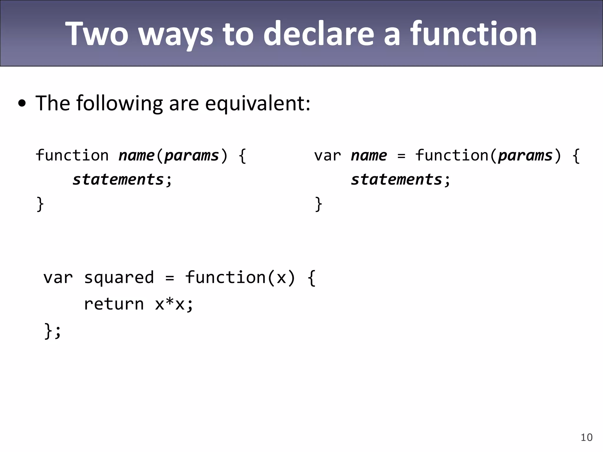 10
Two ways to declare a function
• The following are equivalent:
function name(params) { var name = function(params) {
statements; statements;
} }
var squared = function(x) {
return x*x;
};
 