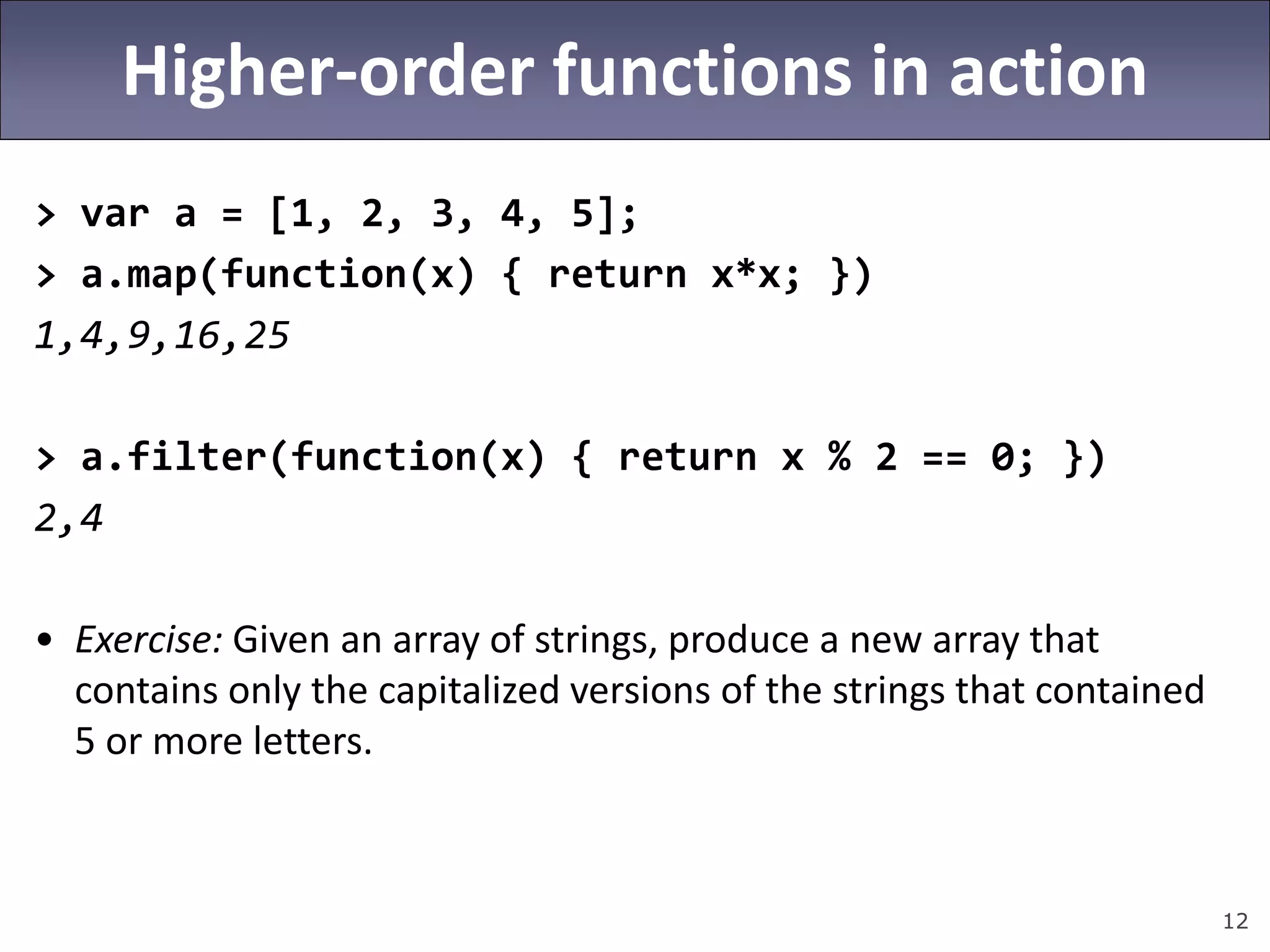 12
Higher-order functions in action
> var a = [1, 2, 3, 4, 5];
> a.map(function(x) { return x*x; })
1,4,9,16,25
> a.filter(function(x) { return x % 2 == 0; })
2,4
• Exercise: Given an array of strings, produce a new array that
contains only the capitalized versions of the strings that contained
5 or more letters.
 