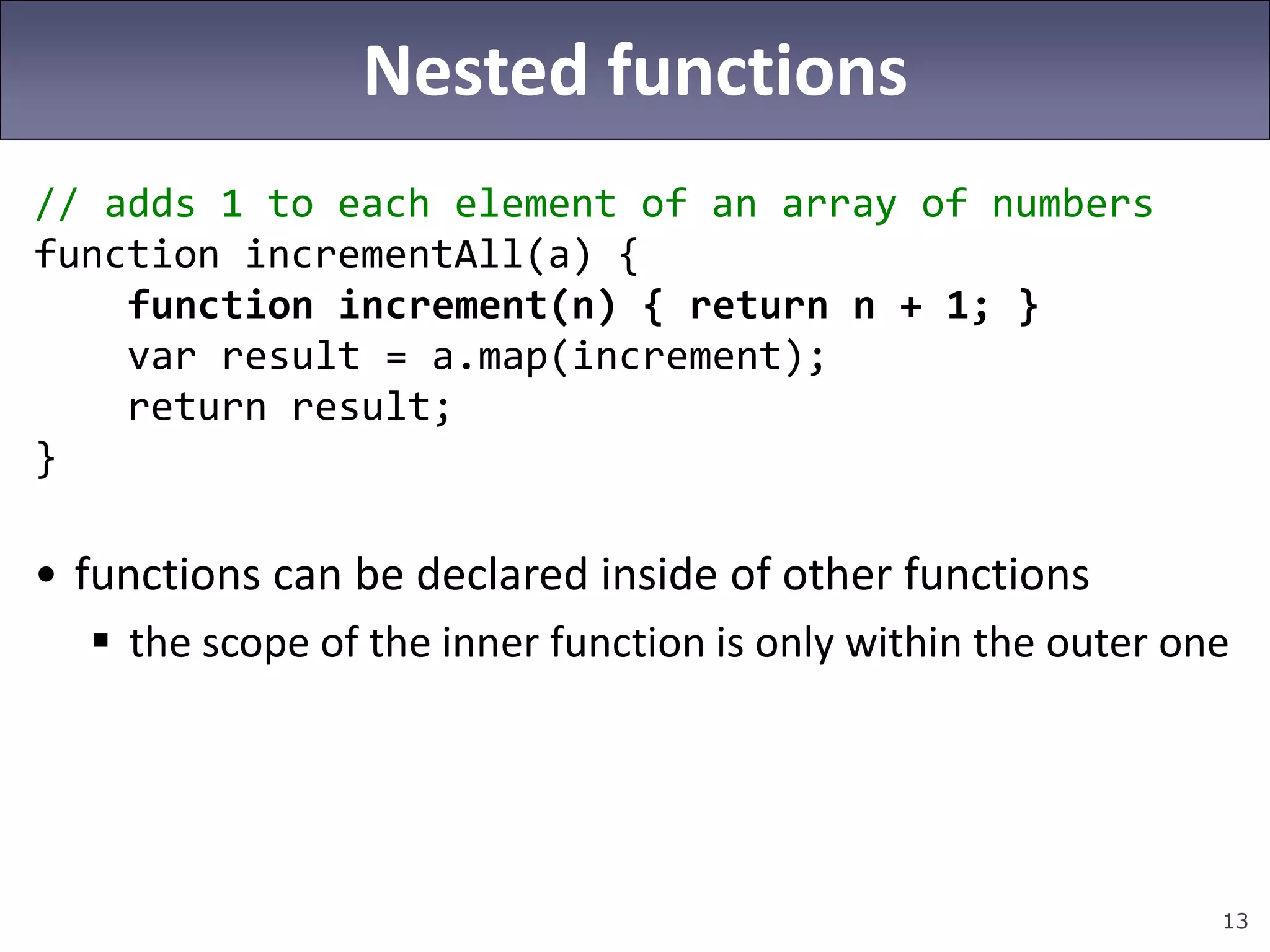 13
Nested functions
// adds 1 to each element of an array of numbers
function incrementAll(a) {
function increment(n) { return n + 1; }
var result = a.map(increment);
return result;
}
• functions can be declared inside of other functions
 the scope of the inner function is only within the outer one
 